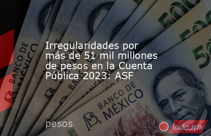 Irregularidades por más de 51 mil millones de pesos en la Cuenta Pública 2023: ASF. Noticias en tiempo real