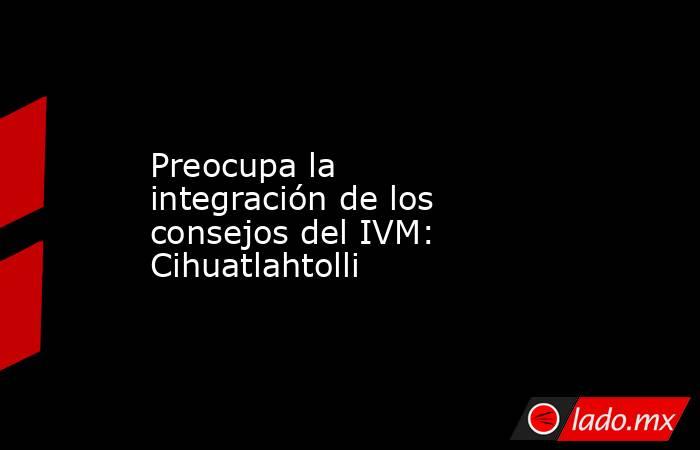 Preocupa la integración de los consejos del IVM: Cihuatlahtolli. Noticias en tiempo real