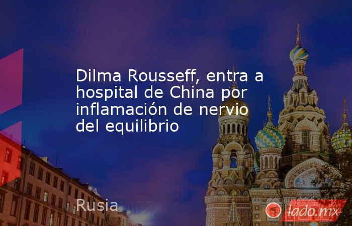Dilma Rousseff, entra a hospital de China por inflamación de nervio del equilibrio. Noticias en tiempo real