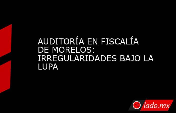 AUDITORÍA EN FISCALÍA DE MORELOS: IRREGULARIDADES BAJO LA LUPA. Noticias en tiempo real
