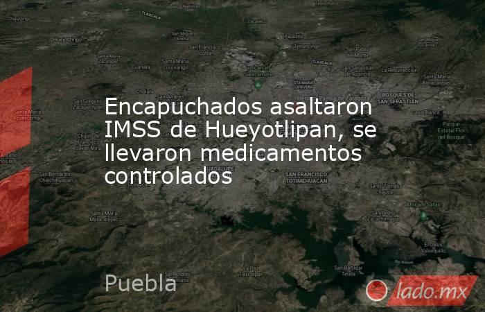 Encapuchados asaltaron IMSS de Hueyotlipan, se llevaron medicamentos controlados. Noticias en tiempo real