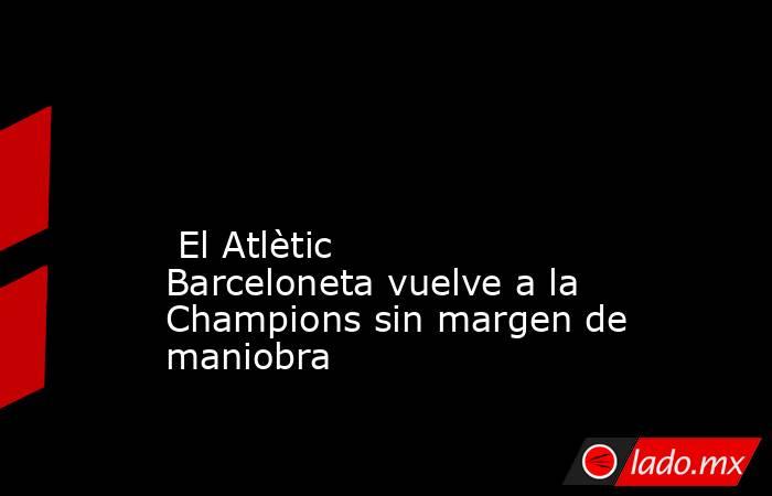                                                                                                                                                  El Atlètic Barceloneta vuelve a la Champions sin margen de maniobra                                           . Noticias en tiempo real
