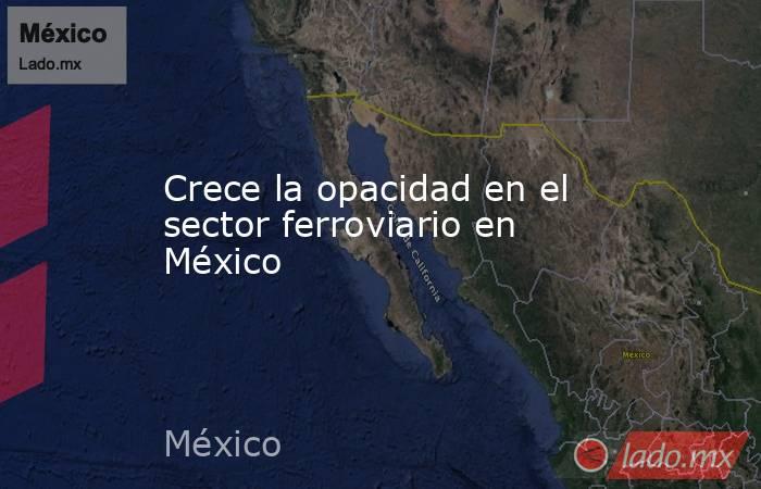 Crece la opacidad en el sector ferroviario en México. Noticias en tiempo real