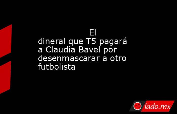                                           El dineral que T5 pagará a Claudia Bavel por desenmascarar a otro futbolista                                      . Noticias en tiempo real