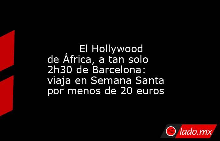                                                                                                          El Hollywood de África, a tan solo 2h30 de Barcelona: viaja en Semana Santa por menos de 20 euros                                                     . Noticias en tiempo real