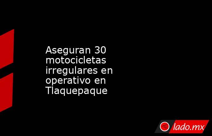 Aseguran 30 motocicletas irregulares en operativo en Tlaquepaque. Noticias en tiempo real
