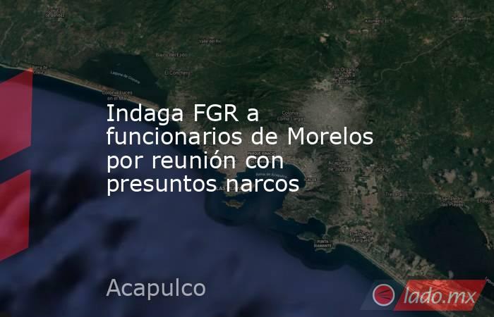 Indaga FGR a funcionarios de Morelos por reunión con presuntos narcos. Noticias en tiempo real