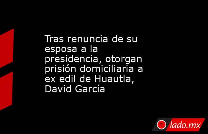Tras renuncia de su esposa a la presidencia, otorgan prisión domiciliaria a ex edil de Huautla, David García. Noticias en tiempo real