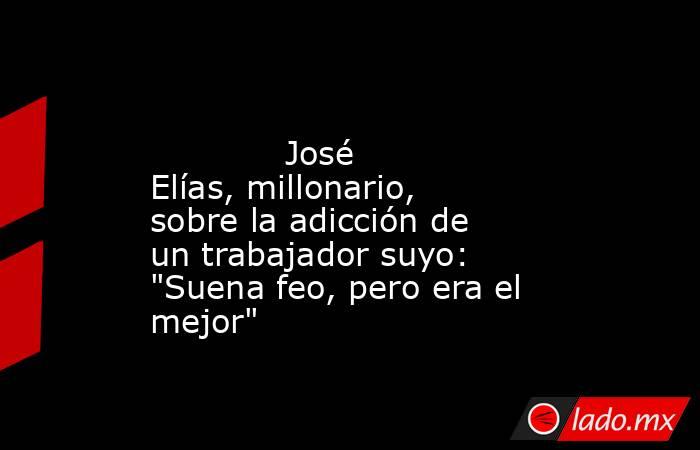                                                                                                             José Elías, millonario, sobre la adicción de un trabajador suyo: 