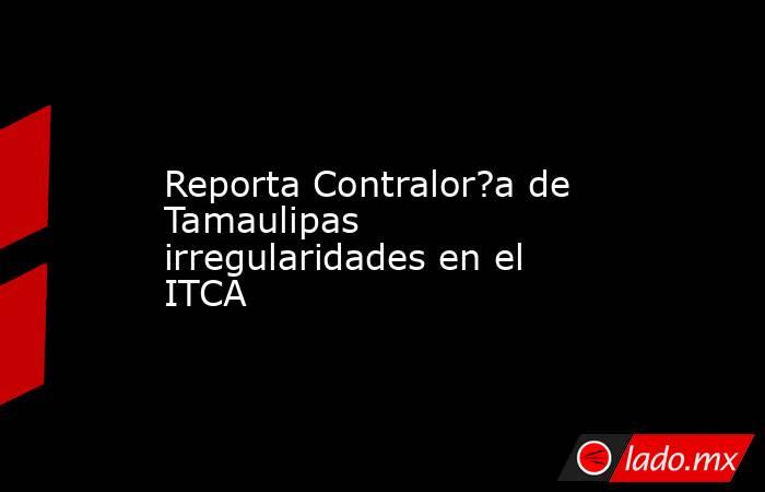 Reporta Contralor?a de Tamaulipas irregularidades en el ITCA. Noticias en tiempo real