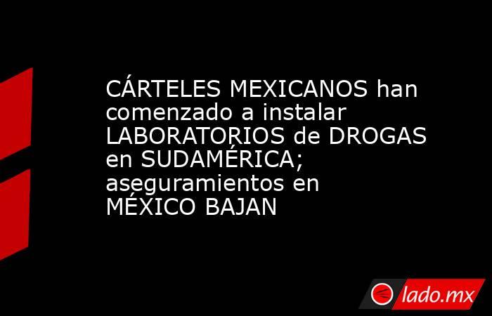 CÁRTELES MEXICANOS han comenzado a instalar LABORATORIOS de DROGAS en SUDAMÉRICA; aseguramientos en MÉXICO BAJAN. Noticias en tiempo real
