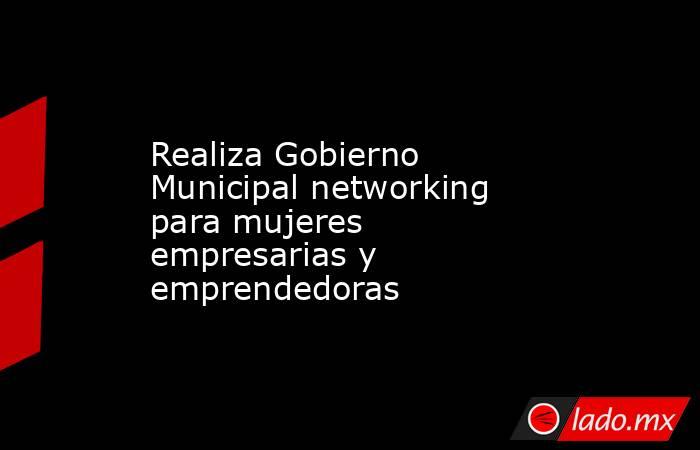 Realiza Gobierno Municipal networking para mujeres empresarias y emprendedoras. Noticias en tiempo real