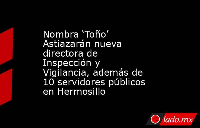 Nombra ‘Toño’ Astiazarán nueva directora de Inspección y Vigilancia, además de 10 servidores públicos en Hermosillo. Noticias en tiempo real