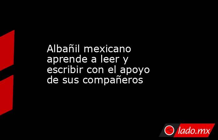 Albañil mexicano aprende a leer y escribir con el apoyo de sus compañeros. Noticias en tiempo real