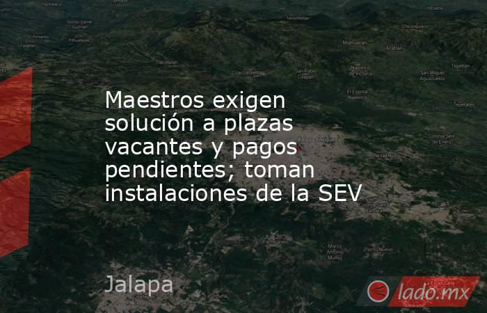 Maestros exigen solución a plazas vacantes y pagos pendientes; toman instalaciones de la SEV. Noticias en tiempo real