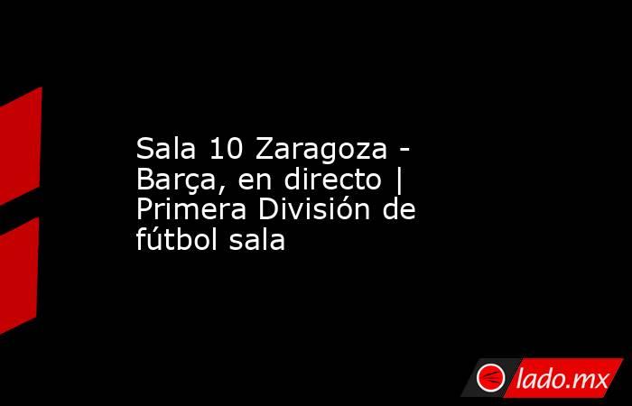                     Sala 10 Zaragoza - Barça, en directo | Primera División de fútbol sala                . Noticias en tiempo real