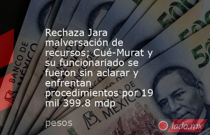 Rechaza Jara malversación de recursos; Cué-Murat y su funcionariado se fueron sin aclarar y enfrentan procedimientos por 19 mil 399.8 mdp. Noticias en tiempo real