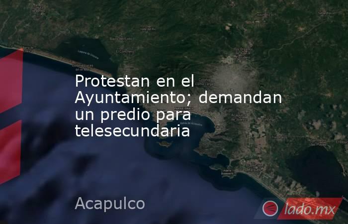 Protestan en el Ayuntamiento; demandan un predio para telesecundaria. Noticias en tiempo real