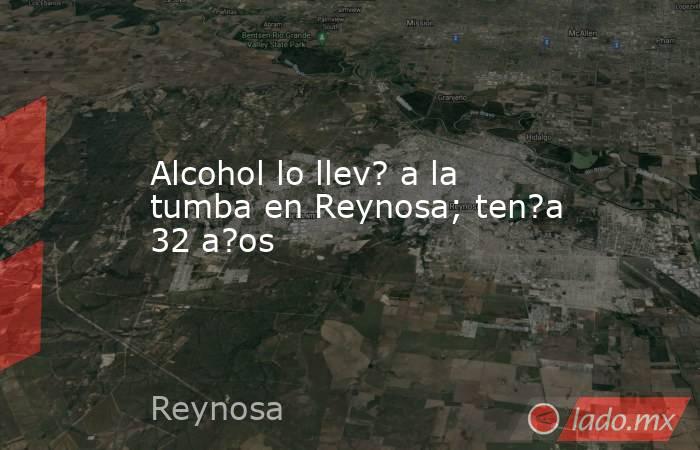 Alcohol lo llev? a la tumba en Reynosa; ten?a 32 a?os. Noticias en tiempo real