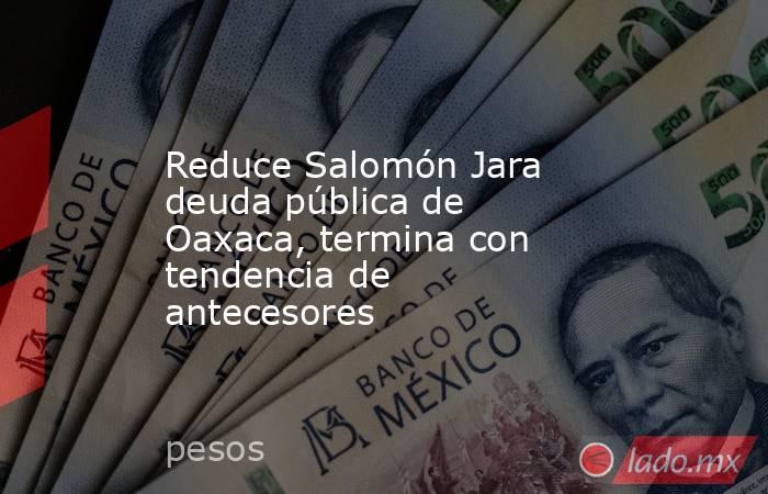 Reduce Salomón Jara deuda pública de Oaxaca, termina con tendencia de antecesores. Noticias en tiempo real