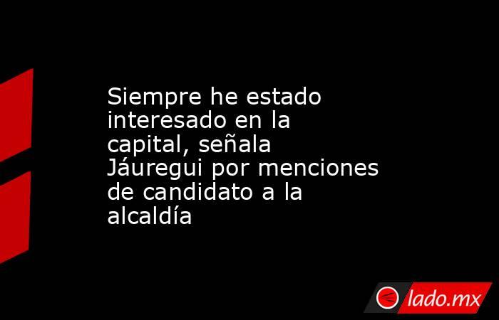 Siempre he estado interesado en la capital, señala Jáuregui por menciones de candidato a la alcaldía. Noticias en tiempo real