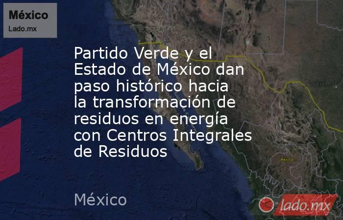 Partido Verde y el Estado de México dan paso histórico hacia la transformación de residuos en energía con Centros Integrales de Residuos. Noticias en tiempo real