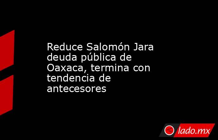 Reduce Salomón Jara deuda pública de Oaxaca, termina con tendencia de antecesores. Noticias en tiempo real