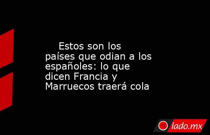                                                                                                     Estos son los países que odian a los españoles: lo que dicen Francia y Marruecos traerá cola                                                               . Noticias en tiempo real