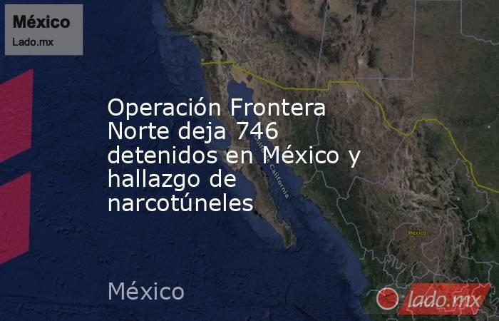 Operación Frontera Norte deja 746 detenidos en México y hallazgo de narcotúneles. Noticias en tiempo real