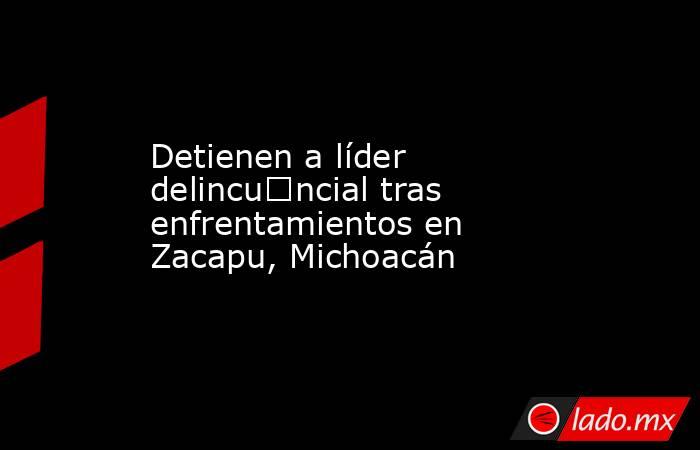 Detienen a líder delincu€ncial tras enfrentamientos en Zacapu, Michoacán. Noticias en tiempo real