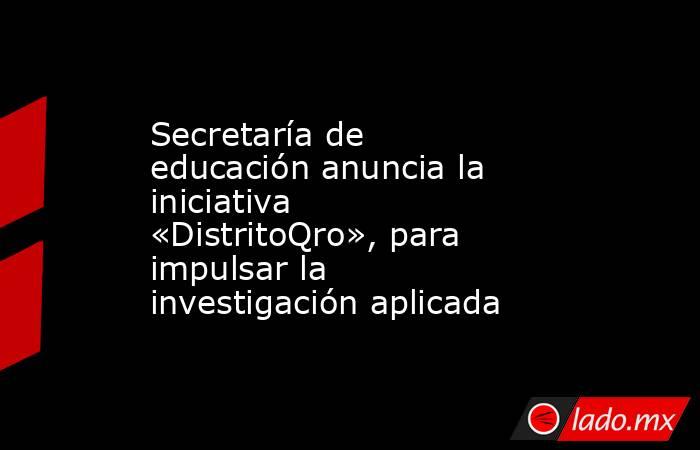 Secretaría de educación anuncia la iniciativa «DistritoQro», para impulsar la investigación aplicada. Noticias en tiempo real