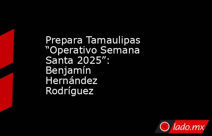 Prepara Tamaulipas “Operativo Semana Santa 2025”: Benjamín Hernández Rodríguez. Noticias en tiempo real