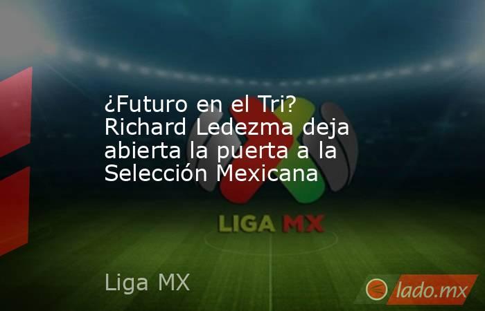 ¿Futuro en el Tri? Richard Ledezma deja abierta la puerta a la Selección Mexicana. Noticias en tiempo real