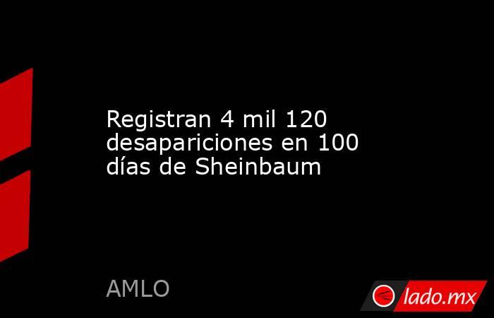 Registran 4 mil 120 desapariciones en 100 días de Sheinbaum. Noticias en tiempo real
