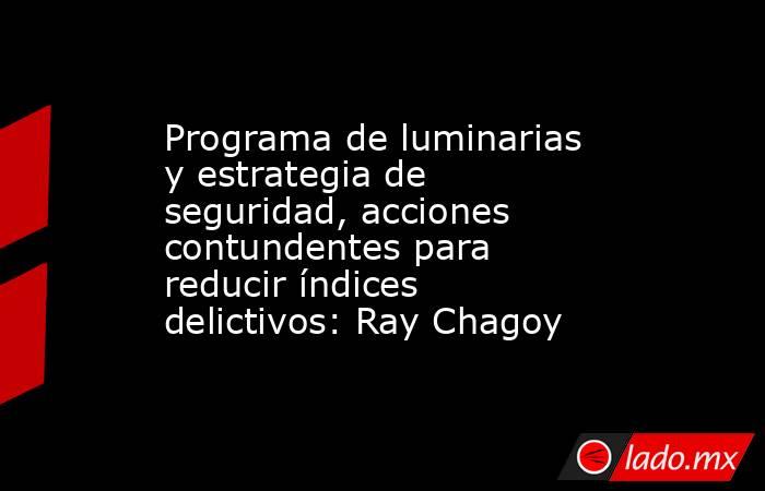 Programa de luminarias y estrategia de seguridad, acciones contundentes para reducir índices delictivos: Ray Chagoy. Noticias en tiempo real