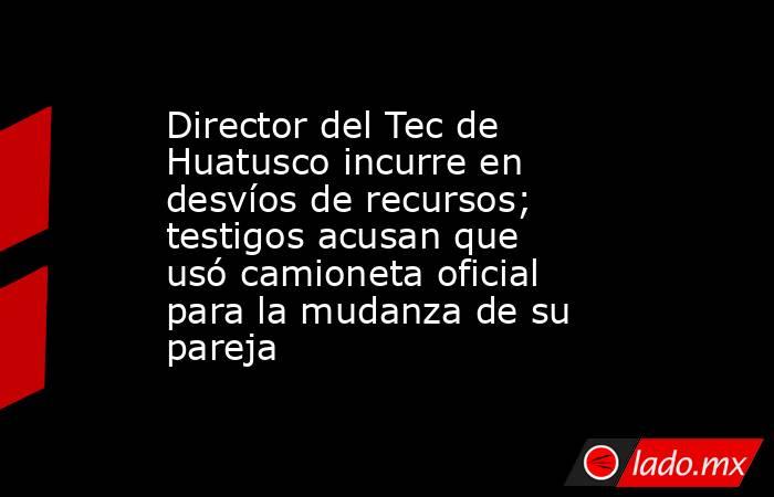 Director del Tec de Huatusco incurre en desvíos de recursos; testigos acusan que usó camioneta oficial para la mudanza de su pareja. Noticias en tiempo real