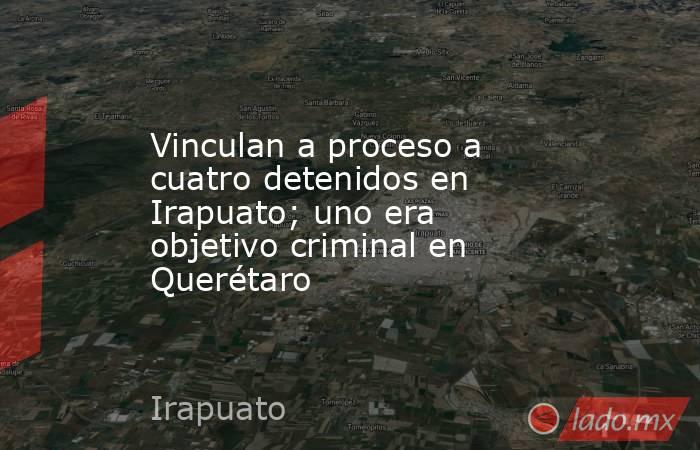 Vinculan a proceso a cuatro detenidos en Irapuato; uno era objetivo criminal en Querétaro. Noticias en tiempo real