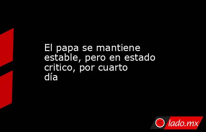 El papa se mantiene estable, pero en estado critico, por cuarto día. Noticias en tiempo real