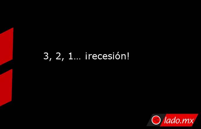 3, 2, 1… ¡recesión!. Noticias en tiempo real