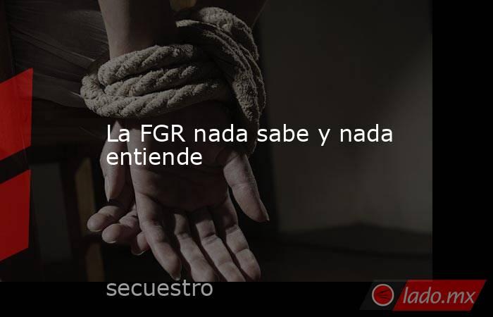 La FGR nada sabe y nada entiende. Noticias en tiempo real