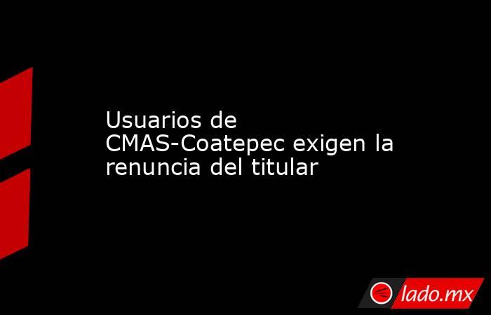 Usuarios de CMAS-Coatepec exigen la renuncia del titular. Noticias en tiempo real