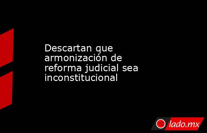 Descartan que armonización de reforma judicial sea inconstitucional. Noticias en tiempo real