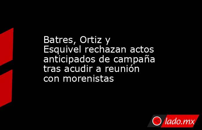 Batres, Ortiz y Esquivel rechazan actos anticipados de campaña tras acudir a reunión con morenistas. Noticias en tiempo real