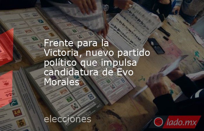 Frente para la Victoria, nuevo partido político que impulsa candidatura de Evo Morales. Noticias en tiempo real