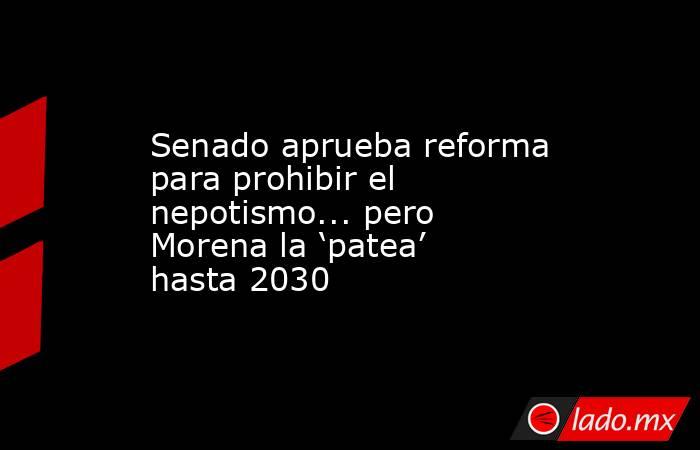 Senado aprueba reforma para prohibir el nepotismo... pero Morena la ‘patea’ hasta 2030. Noticias en tiempo real