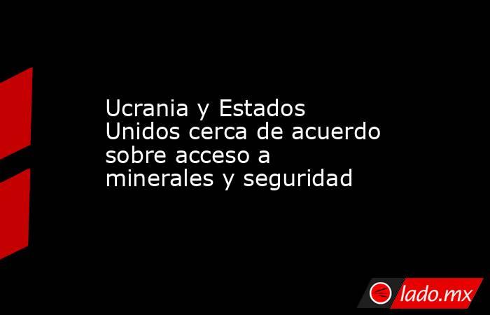 Ucrania y Estados Unidos cerca de acuerdo sobre acceso a minerales y seguridad. Noticias en tiempo real