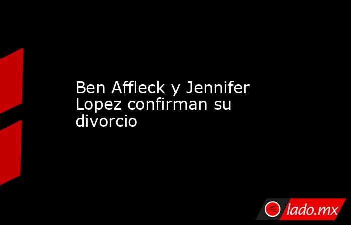 Ben Affleck y Jennifer Lopez confirman su divorcio. Noticias en tiempo real