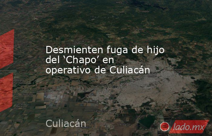 Desmienten fuga de hijo del ‘Chapo’ en operativo de Culiacán. Noticias en tiempo real