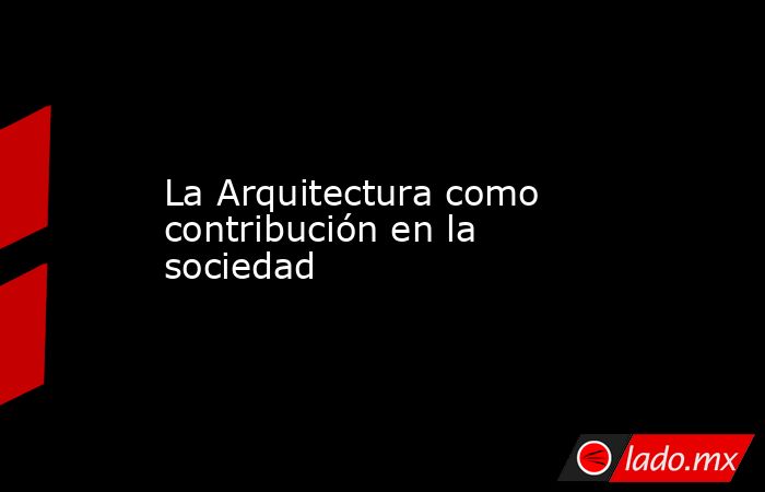 La Arquitectura como contribución en la sociedad. Noticias en tiempo real