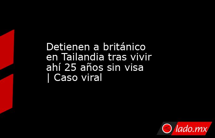 Detienen a británico en Tailandia tras vivir ahí 25 años sin visa | Caso viral. Noticias en tiempo real